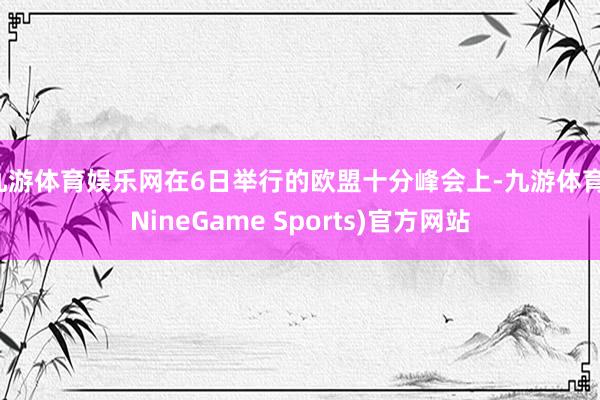 九游体育娱乐网在6日举行的欧盟十分峰会上-九游体育(NineGame Sports)官方网站