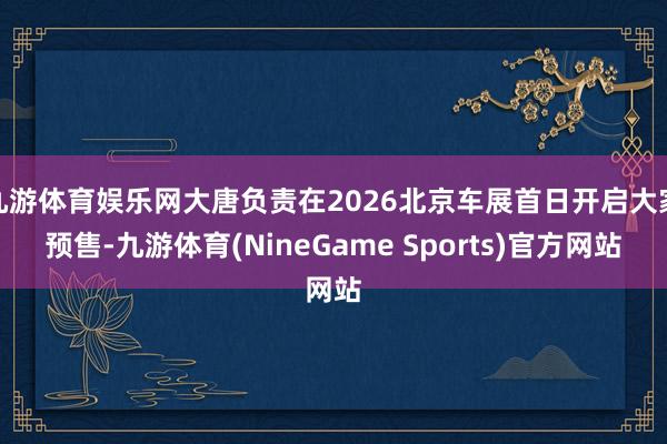 九游体育娱乐网大唐负责在2026北京车展首日开启大家预售-九游体育(NineGame Sports)官方网站