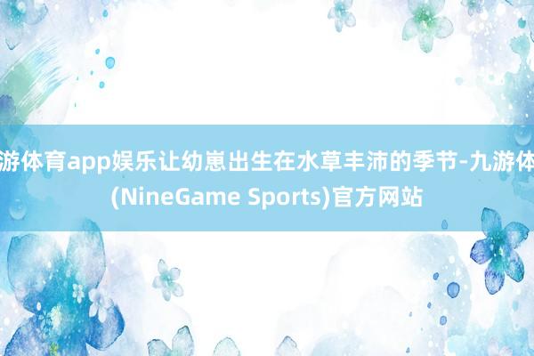 九游体育app娱乐让幼崽出生在水草丰沛的季节-九游体育(NineGame Sports)官方网站