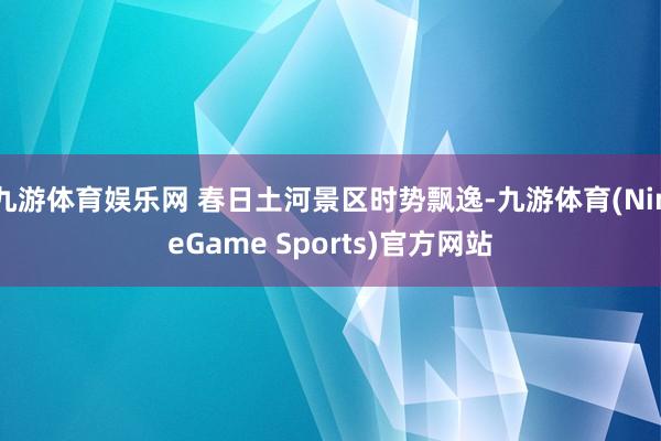 九游体育娱乐网 春日土河景区时势飘逸-九游体育(NineGame Sports)官方网站