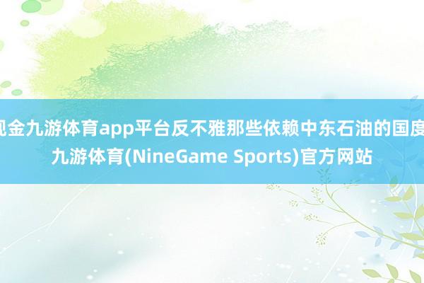 现金九游体育app平台反不雅那些依赖中东石油的国度-九游体育(NineGame Sports)官方网站