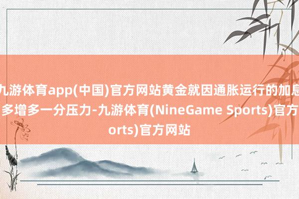 九游体育app(中国)官方网站黄金就因通胀运行的加息预期多增多一分压力-九游体育(NineGame Sports)官方网站