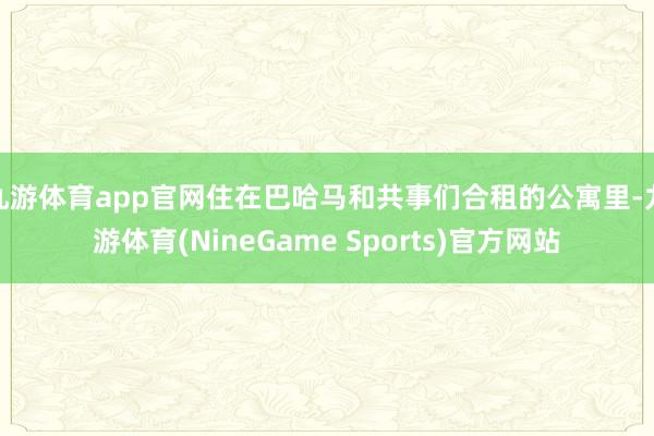 九游体育app官网住在巴哈马和共事们合租的公寓里-九游体育(NineGame Sports)官方网站