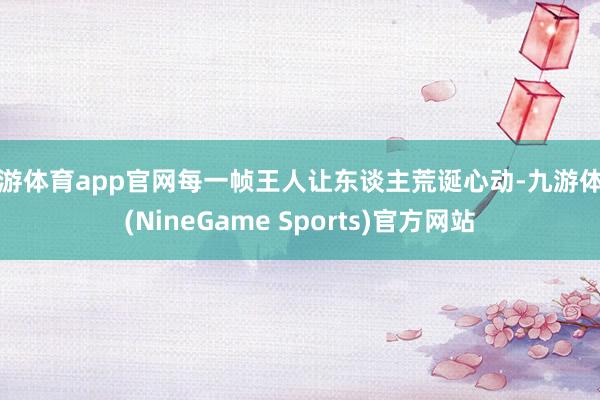 九游体育app官网每一帧王人让东谈主荒诞心动-九游体育(NineGame Sports)官方网站