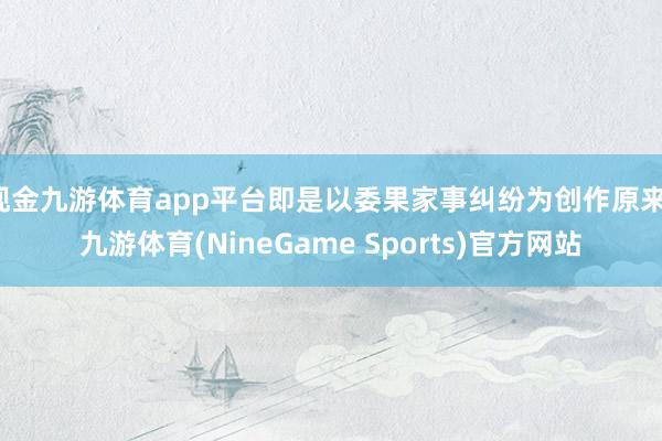 现金九游体育app平台即是以委果家事纠纷为创作原来-九游体育(NineGame Sports)官方网站