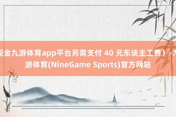 现金九游体育app平台另需支付 40 元东谈主工费）-九游体育(NineGame Sports)官方网站
