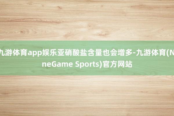 九游体育app娱乐亚硝酸盐含量也会增多-九游体育(NineGame Sports)官方网站