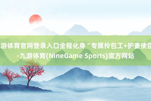 九游体育官网登录入口全程化身“专属拎包工+护妻使臣”-九游体育(NineGame Sports)官方网站