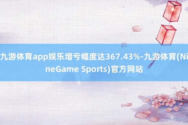 九游体育app娱乐增亏幅度达367.43%-九游体育(NineGame Sports)官方网站