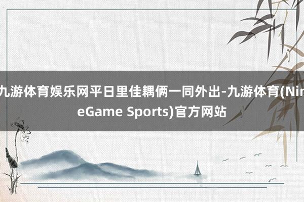 九游体育娱乐网平日里佳耦俩一同外出-九游体育(NineGame Sports)官方网站