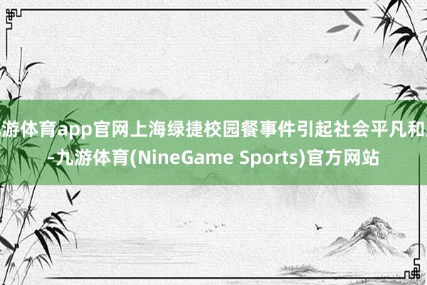 九游体育app官网上海绿捷校园餐事件引起社会平凡和顺-九游体育(NineGame Sports)官方网站