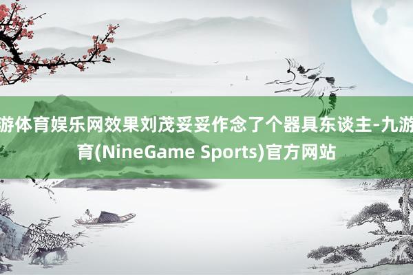九游体育娱乐网效果刘茂妥妥作念了个器具东谈主-九游体育(NineGame Sports)官方网站