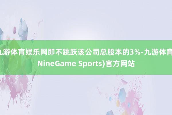 九游体育娱乐网即不跳跃该公司总股本的3%-九游体育(NineGame Sports)官方网站