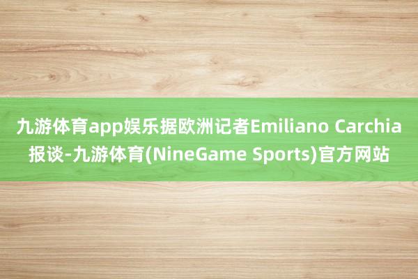 九游体育app娱乐据欧洲记者Emiliano Carchia报谈-九游体育(NineGame Sports)官方网站