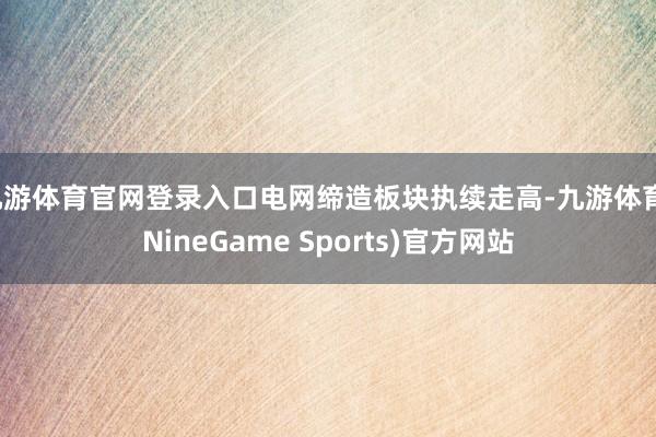 九游体育官网登录入口电网缔造板块执续走高-九游体育(NineGame Sports)官方网站