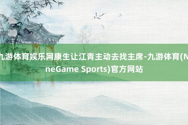 九游体育娱乐网康生让江青主动去找主席-九游体育(NineGame Sports)官方网站