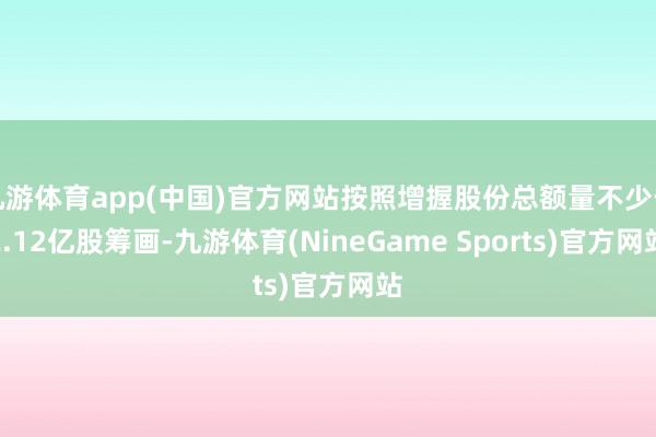 九游体育app(中国)官方网站按照增握股份总额量不少于2.12亿股筹画-九游体育(NineGame Sports)官方网站