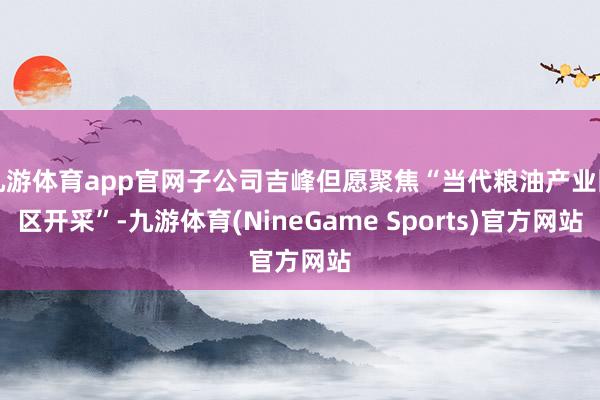 九游体育app官网子公司吉峰但愿聚焦“当代粮油产业园区开采”-九游体育(NineGame Sports)官方网站