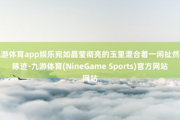 九游体育app娱乐宛如晶莹彻亮的玉里混合着一闲扯然的陈迹-九游体育(NineGame Sports)官方网站