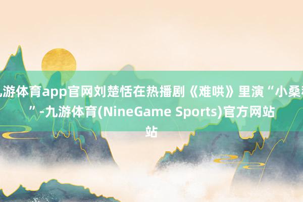 九游体育app官网刘楚恬在热播剧《难哄》里演“小桑稚”-九游体育(NineGame Sports)官方网站