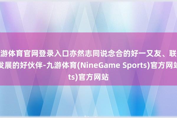九游体育官网登录入口亦然志同说念合的好一又友、联袂发展的好伙伴-九游体育(NineGame Sports)官方网站