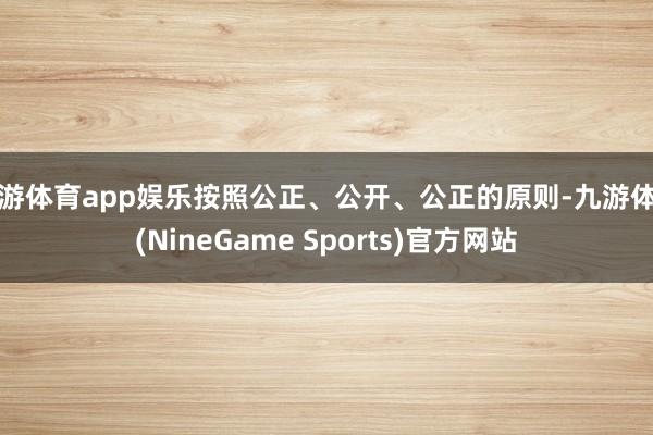 九游体育app娱乐按照公正、公开、公正的原则-九游体育(NineGame Sports)官方网站