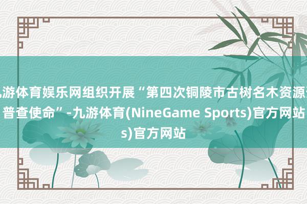 九游体育娱乐网组织开展“第四次铜陵市古树名木资源预普查使命”-九游体育(NineGame Sports)官方网站