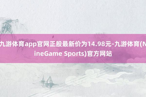 九游体育app官网正股最新价为14.98元-九游体育(NineGame Sports)官方网站
