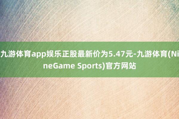 九游体育app娱乐正股最新价为5.47元-九游体育(NineGame Sports)官方网站