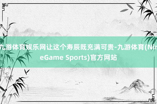 九游体育娱乐网让这个寿辰既充满可贵-九游体育(NineGame Sports)官方网站