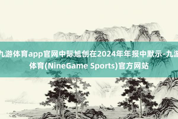 九游体育app官网中际旭创在2024年年报中默示-九游体育(NineGame Sports)官方网站
