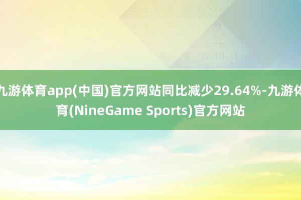 九游体育app(中国)官方网站同比减少29.64%-九游体育(NineGame Sports)官方网站