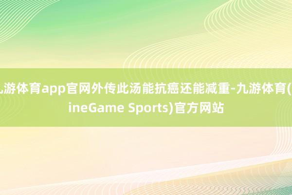 九游体育app官网外传此汤能抗癌还能减重-九游体育(NineGame Sports)官方网站