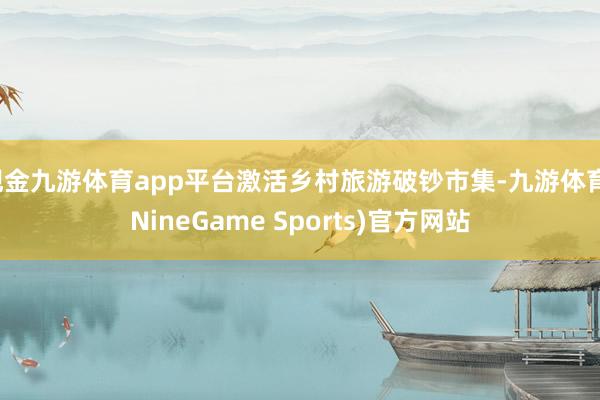 现金九游体育app平台激活乡村旅游破钞市集-九游体育(NineGame Sports)官方网站