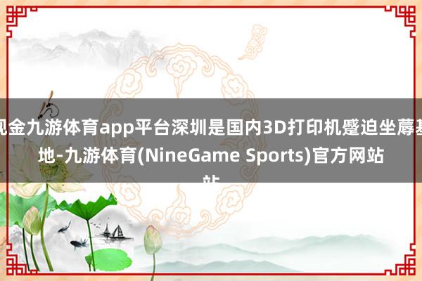 现金九游体育app平台深圳是国内3D打印机蹙迫坐蓐基地-九游体育(NineGame Sports)官方网站