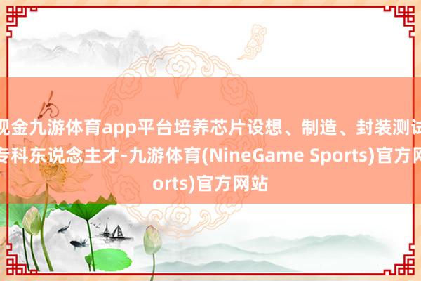 现金九游体育app平台培养芯片设想、制造、封装测试的专科东说念主才-九游体育(NineGame Sports)官方网站