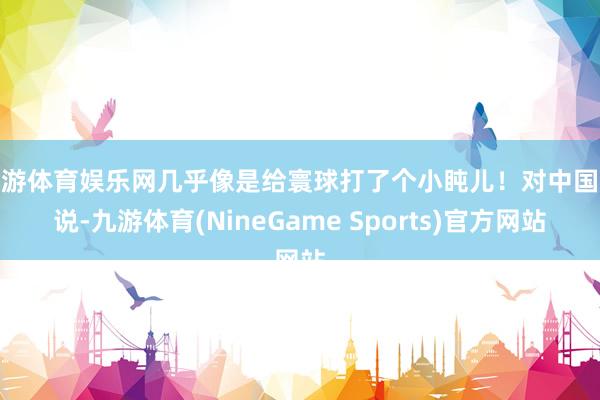 九游体育娱乐网几乎像是给寰球打了个小盹儿！对中国来说-九游体育(NineGame Sports)官方网站