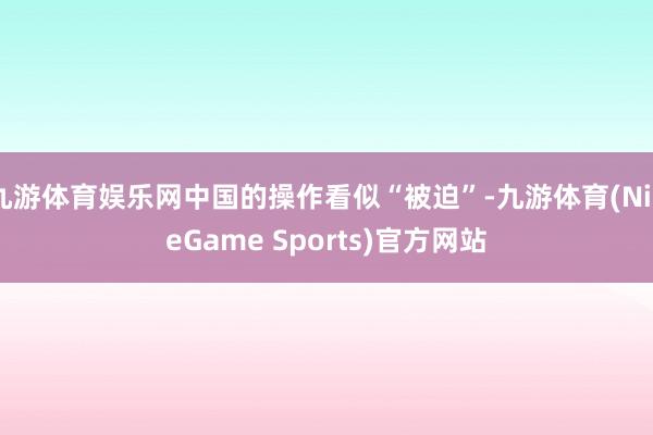 九游体育娱乐网中国的操作看似“被迫”-九游体育(NineGame Sports)官方网站