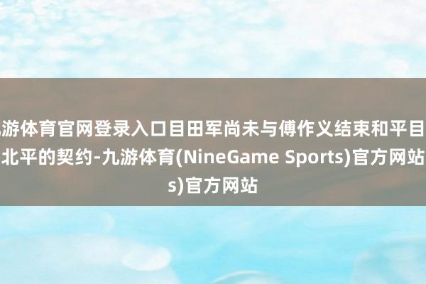 九游体育官网登录入口目田军尚未与傅作义结束和平目田北平的契约-九游体育(NineGame Sports)官方网站