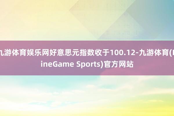 九游体育娱乐网好意思元指数收于100.12-九游体育(NineGame Sports)官方网站