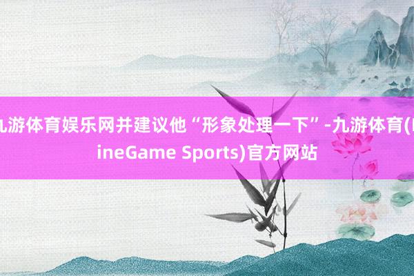 九游体育娱乐网并建议他“形象处理一下”-九游体育(NineGame Sports)官方网站