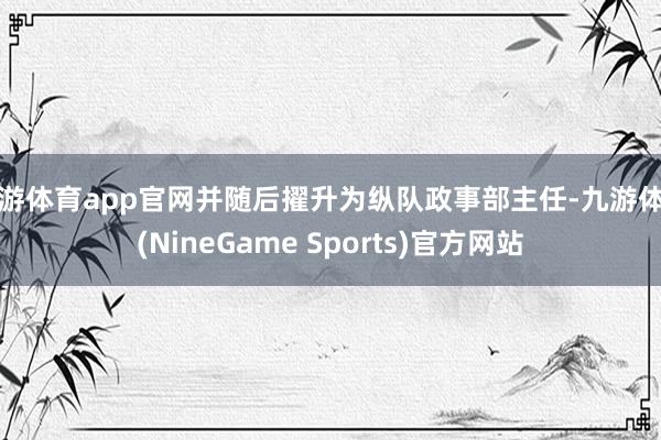 九游体育app官网并随后擢升为纵队政事部主任-九游体育(NineGame Sports)官方网站