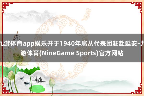 九游体育app娱乐并于1940年扈从代表团赶赴延安-九游体育(NineGame Sports)官方网站