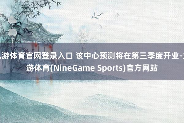 九游体育官网登录入口 该中心预测将在第三季度开业-九游体育(NineGame Sports)官方网站