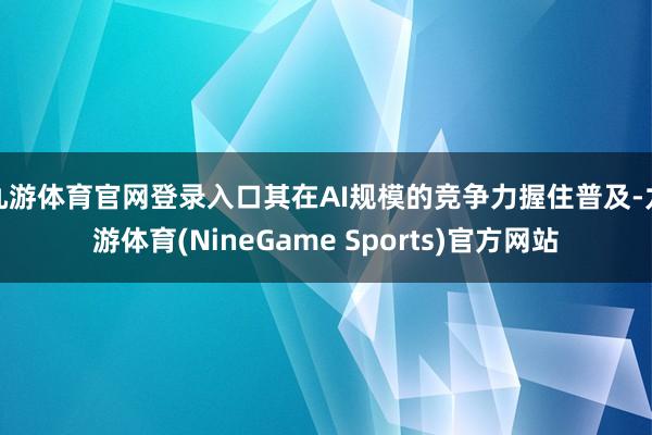 九游体育官网登录入口其在AI规模的竞争力握住普及-九游体育(NineGame Sports)官方网站