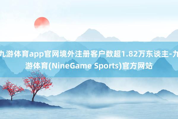 九游体育app官网境外注册客户数超1.82万东谈主-九游体育(NineGame Sports)官方网站