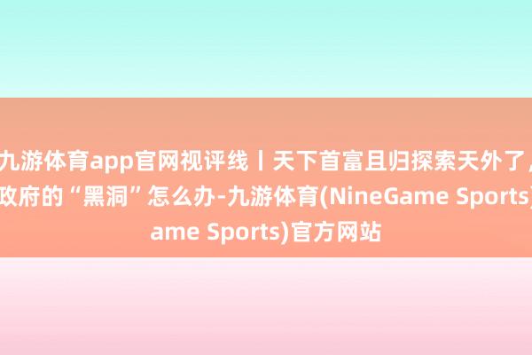 九游体育app官网视评线丨天下首富且归探索天外了，好意思国政府的“黑洞”怎么办-九游体育(NineGame Sports)官方网站