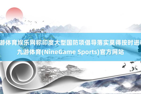 九游体育娱乐网称印度大型国防项倡导落实莫得按时进行-九游体育(NineGame Sports)官方网站