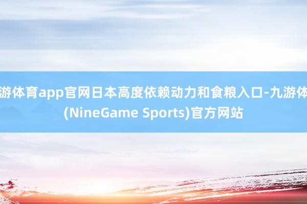 九游体育app官网日本高度依赖动力和食粮入口-九游体育(NineGame Sports)官方网站