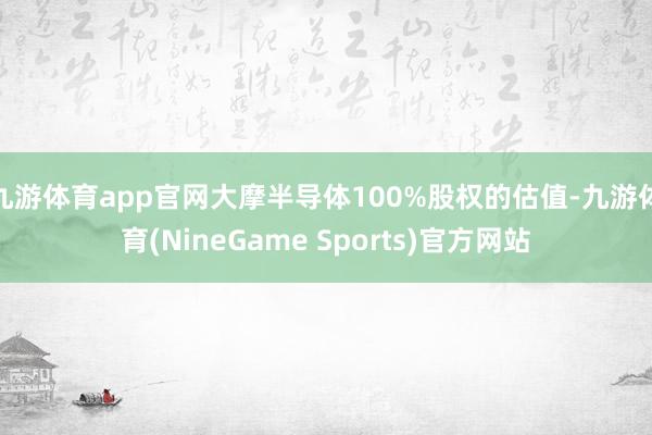 九游体育app官网大摩半导体100%股权的估值-九游体育(NineGame Sports)官方网站